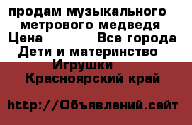 продам музыкального 1,5 метрового медведя  › Цена ­ 2 500 - Все города Дети и материнство » Игрушки   . Красноярский край